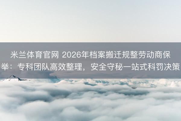 米兰体育官网 2026年档案搬迁规整劳动商保举：专科团队高效整理，安全守秘一站式科罚决策