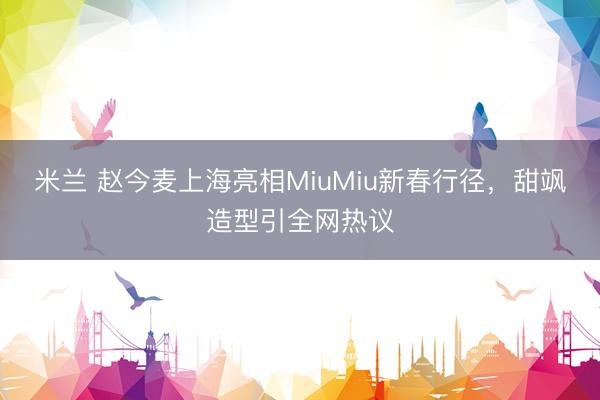 米兰 赵今麦上海亮相MiuMiu新春行径，甜飒造型引全网热议