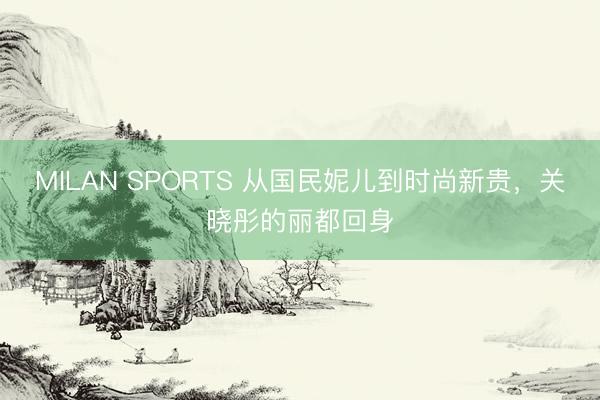 MILAN SPORTS 从国民妮儿到时尚新贵，关晓彤的丽都回身