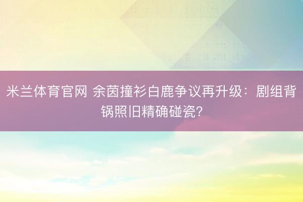 米兰体育官网 余茵撞衫白鹿争议再升级：剧组背锅照旧精确碰瓷？