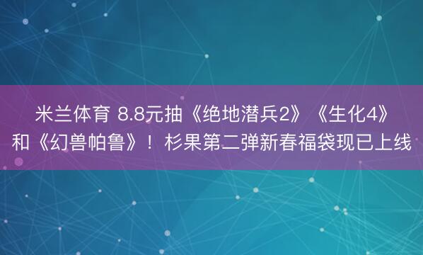 米兰体育 8.8元抽《绝地潜兵2》《生化4》和《幻兽帕鲁》！杉果第二弹新春福袋现已上线