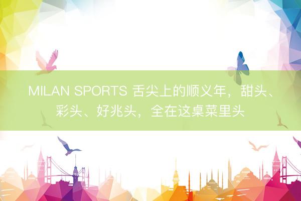 MILAN SPORTS 舌尖上的顺义年，甜头、彩头、好兆头，<a href=