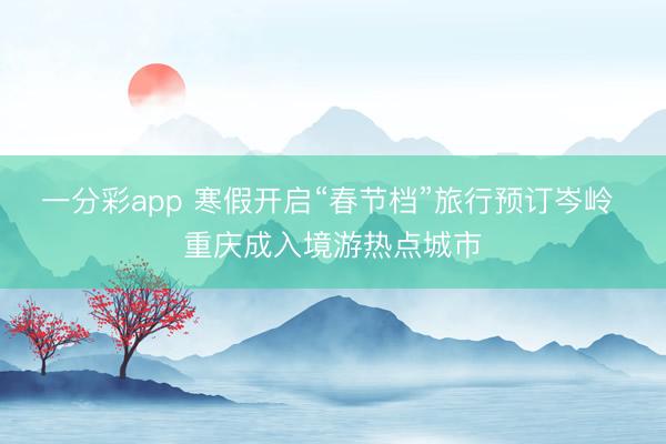 一分彩app 寒假开启“春节档”旅行预订岑岭 重庆成入境游热点城市