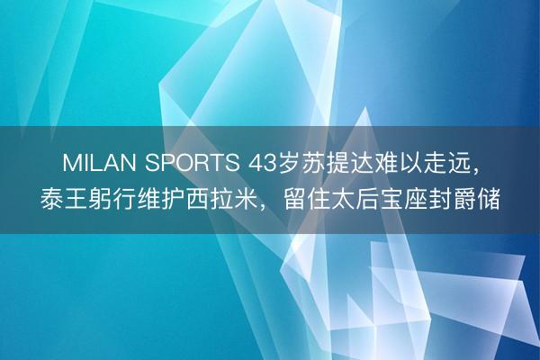MILAN SPORTS 43岁苏提达难以走远，泰王躬行维护西拉米，留住太后宝座封爵储