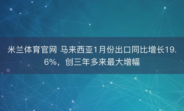 米兰体育官网 马来西亚1月份出口同比增长19.6%,创三年多来最大增幅