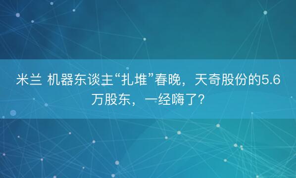 米兰 机器东谈主“扎堆”春晚,天奇股份的5.6万股东,一经嗨了?