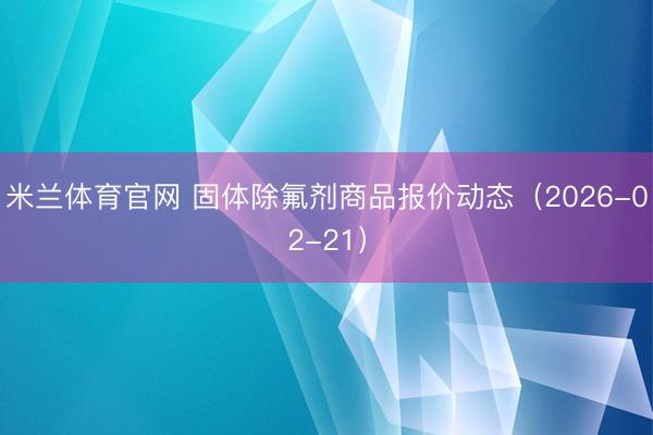 米兰体育官网 固体除氟剂商品报价动态（2026-02-21）