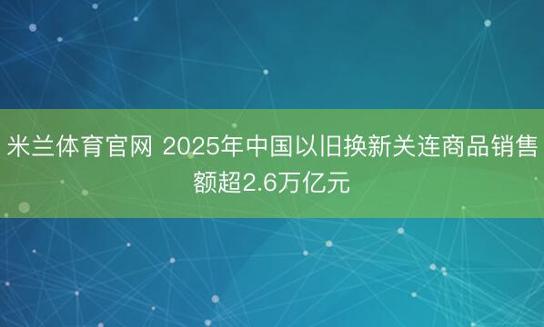 米兰体育官网 2025年中国以旧换新关连商品销售额超2.6万亿元