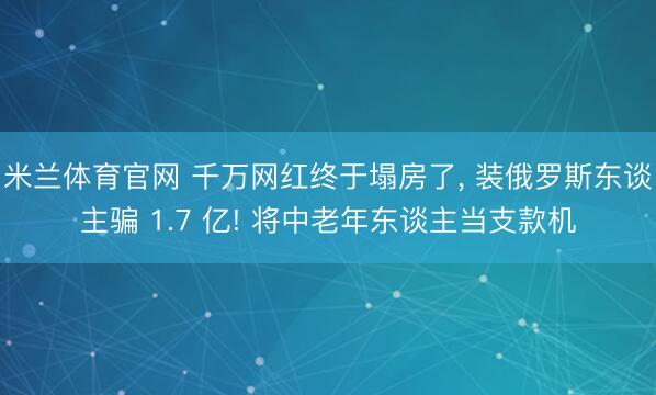 米兰体育官网 千万网红终于塌房了， 装俄罗斯东谈主骗 1.7 亿! 将中老年东谈主当支款机