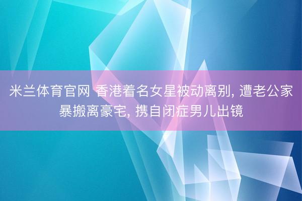 米兰体育官网 香港着名女星被动离别， 遭老公家暴搬离豪宅， 携自闭症男儿出镜