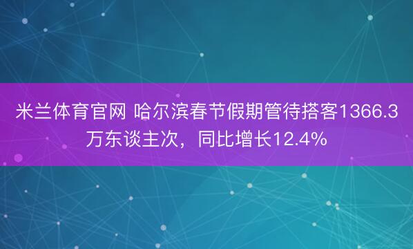 米兰体育官网 哈尔滨春节假期管待搭客1366.3万东谈主次，同比增长12.4%