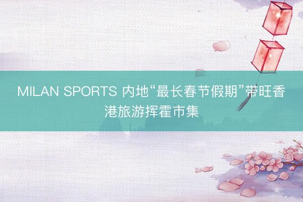 MILAN SPORTS 内地“最长春节假期”带旺香港旅游挥霍市集