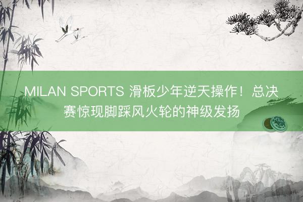 MILAN SPORTS 滑板少年逆天操作!总决赛惊现脚踩风火轮的神级发扬