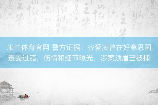 米兰体育官网 警方证据!谷爱凌曾在好意思国遭受过错,伤情和细节曝光,涉案须眉已被捕
