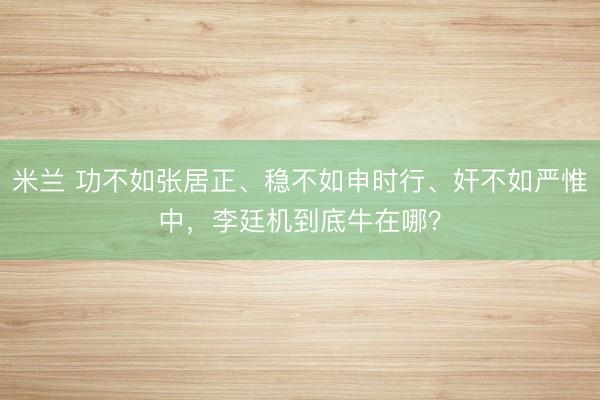 米兰 功不如张居正、稳不如申时行、奸不如严惟中，李廷机到底牛在哪？