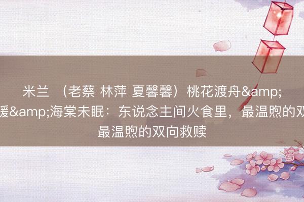 米兰 （老蔡 林萍 夏馨馨）桃花渡舟&蓝田日暖&海棠未眠：东说念主间火食里，最温煦的双向救赎