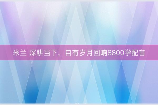 米兰 深耕当下，自有岁月回响8800学配音