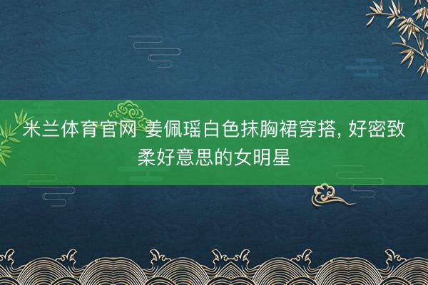 米兰体育官网 姜佩瑶白色抹胸裙穿搭，<a href=