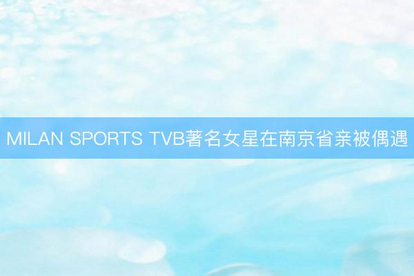 MILAN SPORTS TVB著名女星在南京省亲被偶遇